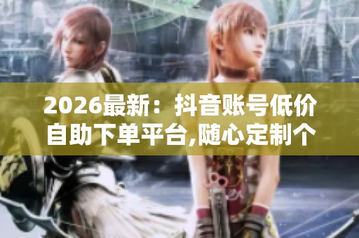 2026最新:抖音账号低价自助下单平台,随心定制个人数字纪念册珍藏 2026最新:抖音账号低价自助下单平台,随心定制个人数字纪念册珍藏