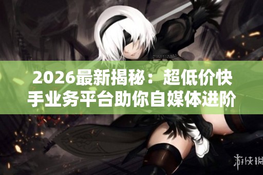 2026最新揭秘：超低价快手业务平台助你自媒体进阶，提升变现能力的必学秘籍！
