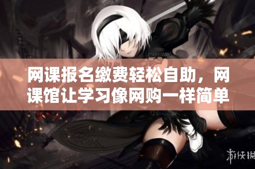 网课报名缴费轻松自助，网课馆让学习像网购一样简单便捷