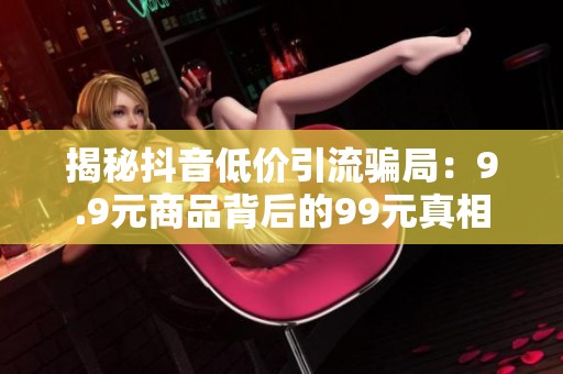 揭秘抖音低价引流骗局:9.9元商品背后的99元真相 揭秘抖音低价引流骗局:9.9元商品背后的99元真相