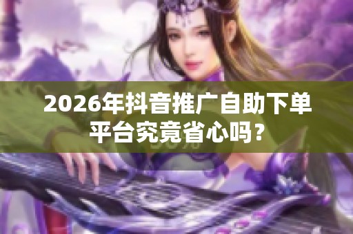 2026年抖音推广自助下单平台究竟省心吗? 2026年抖音推广自助下单平台究竟省心吗?