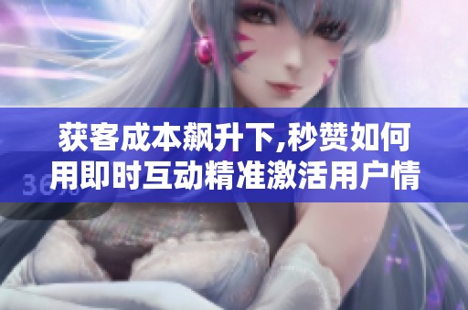 获客成本飙升下,秒赞如何用即时互动精准激活用户情绪,提升转化与 获客成本飙升下,秒赞如何用即时互动精准激活用户情绪,提升转化与