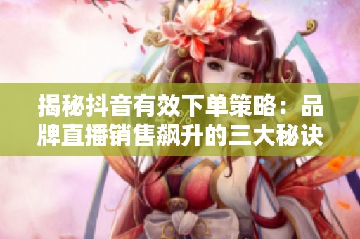 揭秘抖音有效下单策略:品牌直播销售飙升的三大秘诀 揭秘抖音有效下单策略:品牌直播销售飙升的三大秘诀