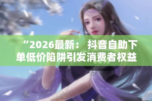 “2026最新: 抖音自助下单低价陷阱引发消费者权益保障热议” “2026最新: 抖音自助下单低价陷阱引发消费者权益保障热议”