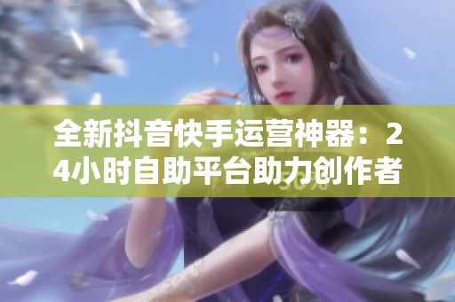 全新抖音快手运营神器:24小时自助平台助力创作者高效管理时间 全新抖音快手运营神器:24小时自助平台助力创作者高效管理时间