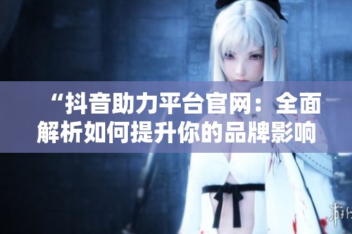 “抖音助力平台官网:全面解析如何提升你的品牌影响力” “抖音助力平台官网:全面解析如何提升你的品牌影响力”