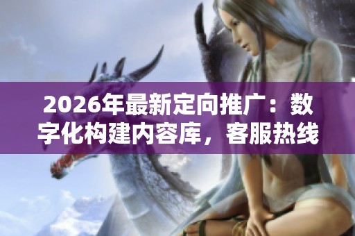 2026年最新定向推广:数字化构建内容库,客服热线全国联保 2026年最新定向推广:数字化构建内容库,客服热线全国联保