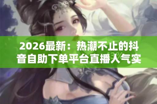2026最新：热潮不止的抖音自助下单平台直播人气实时增长解析
