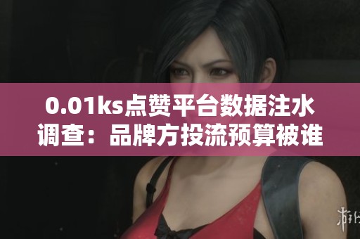0.01ks点赞平台数据注水调查:品牌方投流预算被谁偷走 0.01ks点赞平台数据注水调查:品牌方投流预算被谁偷走