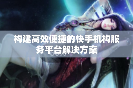 构建高效便捷的快手机构服务平台解决方案 构建高效便捷的快手机构服务平台解决方案