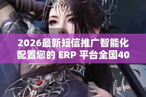 2026最新短信推广智能化配置您的 ERP 平台全国400服务热线号码,抖 2026最新短信推广智能化配置您的 ERP 平台全国400服务热线号码,抖