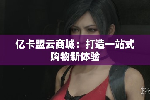 亿卡盟云商城:打造一站式购物新体验 亿卡盟云商城:打造一站式购物新体验