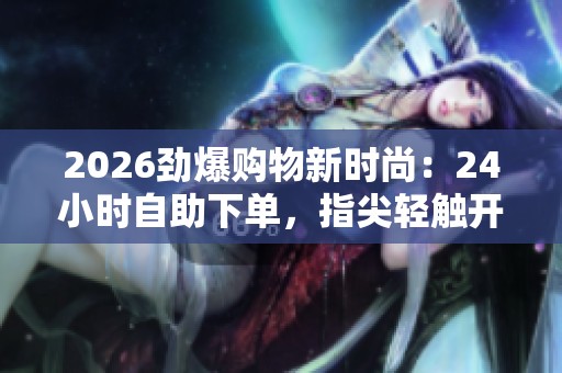 2026劲爆购物新时尚:24小时自助下单,指尖轻触开启无限畅购体验 2026劲爆购物新时尚:24小时自助下单,指尖轻触开启无限畅购体验