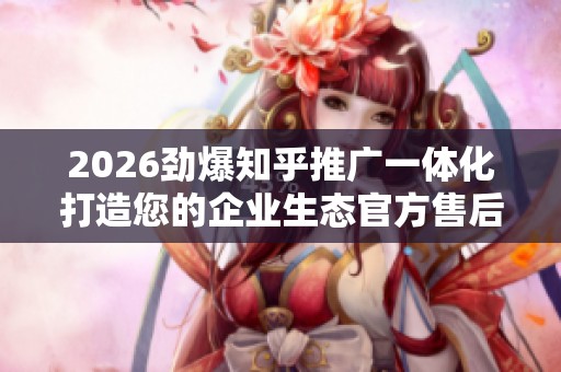 2026劲爆知乎推广一体化打造您的企业生态官方售后服务热线,自助 2026劲爆知乎推广一体化打造您的企业生态官方售后服务热线,自助