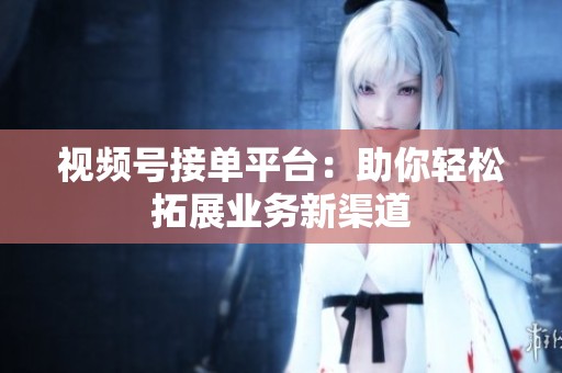 视频号接单平台:助你轻松拓展业务新渠道 视频号接单平台:助你轻松拓展业务新渠道