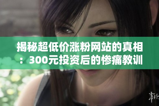 揭秘超低价涨粉网站的真相:300元投资后的惨痛教训 揭秘超低价涨粉网站的真相:300元投资后的惨痛教训