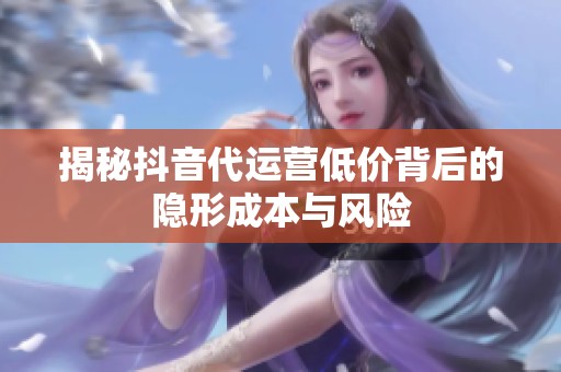 揭秘抖音代运营低价背后的隐形成本与风险 揭秘抖音代运营低价背后的隐形成本与风险