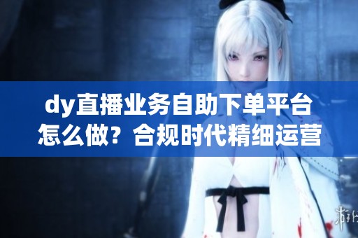 dy直播业务自助下单平台怎么做？合规时代精细运营新思路