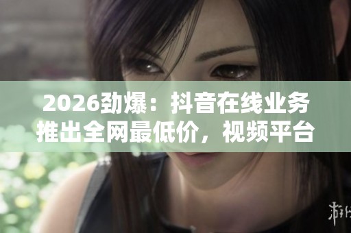 2026劲爆:抖音在线业务推出全网最低价,视频平台价格战加剧用户争夺 2026劲爆:抖音在线业务推出全网最低价,视频平台价格战加剧用户争夺