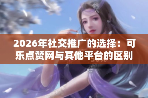 2026年社交推广的选择:可乐点赞网与其他平台的区别分析 2026年社交推广的选择:可乐点赞网与其他平台的区别分析