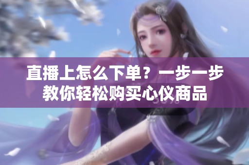 直播上怎么下单?一步一步教你轻松购买心仪商品 直播上怎么下单?一步一步教你轻松购买心仪商品