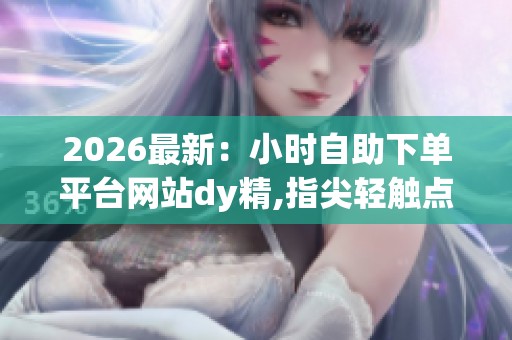 2026最新：小时自助下单平台网站dy精,指尖轻触点亮生活购物新体验