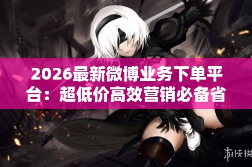 2026最新微博业务下单平台:超低价高效营销必备省钱利器 2026最新微博业务下单平台:超低价高效营销必备省钱利器
