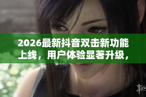 2026最新抖音双击新功能上线,用户体验显著升级,互动方式更便捷与定制化 2026最新抖音双击新功能上线,用户体验显著升级,互动方式更便捷与定制化